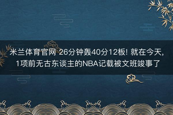 米兰体育官网 26分钟轰40分12板! 就在今天, 1项前无古东谈主的NBA记载被文班竣事了