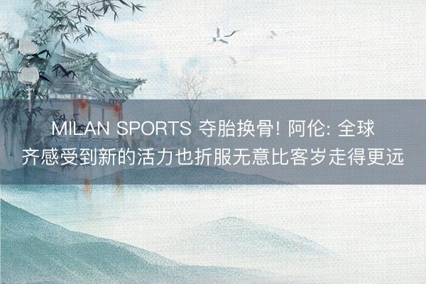 MILAN SPORTS 夺胎换骨! 阿伦: 全球齐感受到新的活力也折服无意比客岁走得更远