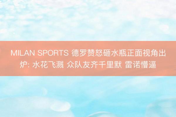 MILAN SPORTS 德罗赞怒砸水瓶正面视角出炉: 水花飞溅 众队友齐千里默 雷诺懵逼