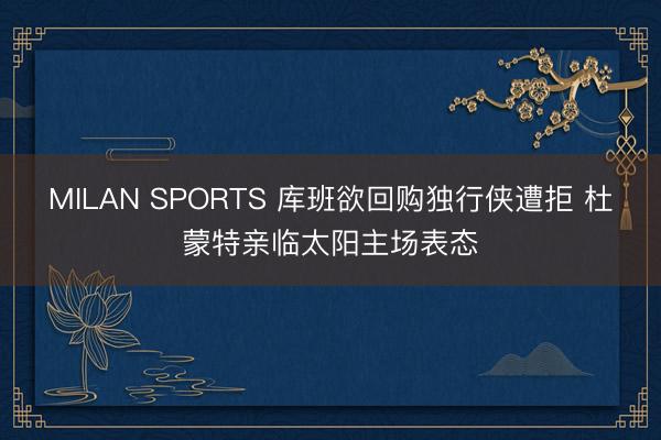 MILAN SPORTS 库班欲回购独行侠遭拒 杜蒙特亲临太阳主场表态