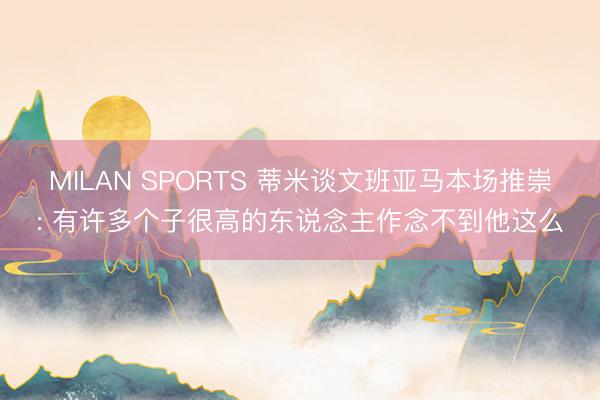 MILAN SPORTS 蒂米谈文班亚马本场推崇: 有许多个子很高的东说念主作念不到他这么