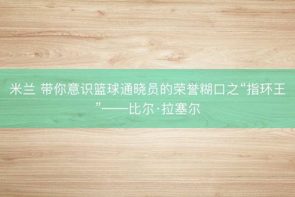 米兰 带你意识篮球通晓员的荣誉糊口之“指环王”——比尔·拉塞尔