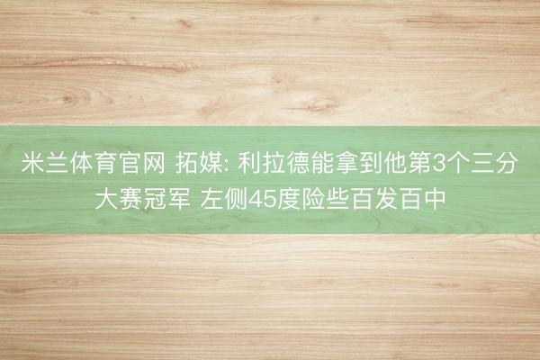 米兰体育官网 拓媒: 利拉德能拿到他第3个三分大赛冠军 左侧45度险些百发百中