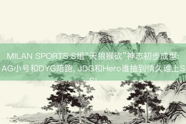 MILAN SPORTS S组“天狼猴砍”神志初步成型: AG小号和DYG陪跑， JDG和Hero谁抽到情久谁上S!