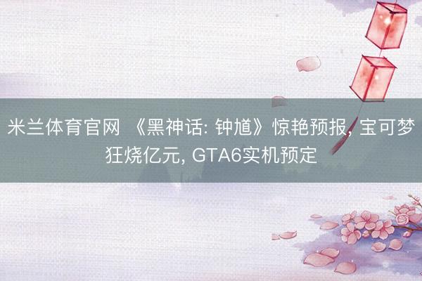 米兰体育官网 《黑神话: 钟馗》惊艳预报， 宝可梦狂烧亿元， GTA6实机预定