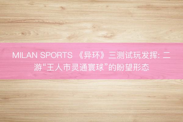 MILAN SPORTS 《异环》三测试玩发挥: 二游“王人市灵通寰球”的盼望形态