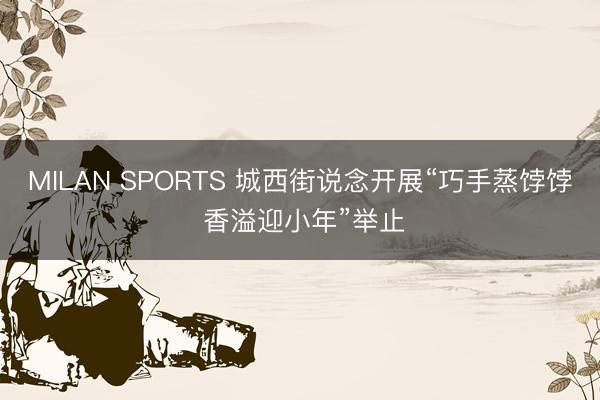 MILAN SPORTS 城西街说念开展“巧手蒸饽饽 香溢迎小年”举止
