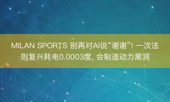 MILAN SPORTS 别再对AI说“谢谢”! 一次法则复兴耗电0.0003度， 会制造动力黑洞