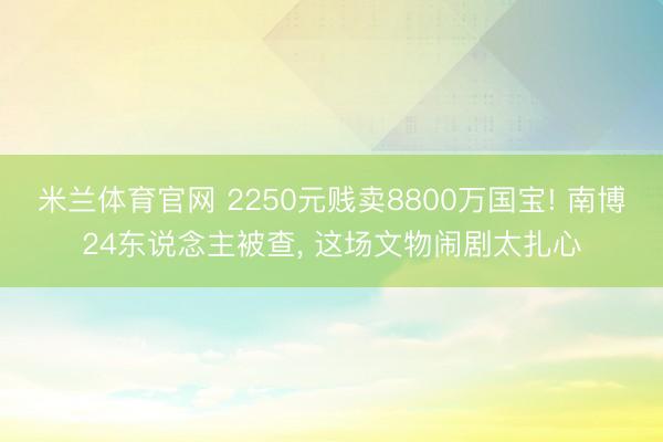 米兰体育官网 2250元贱卖8800万国宝! 南博24东说念主被查， 这场文物闹剧太扎心