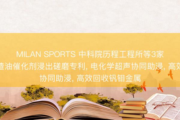MILAN SPORTS 中科院历程工程所等3家公司共同恳求渣油催化剂浸出磋磨专利， 电化学超声协同助浸， 高效回收钒钼金属
