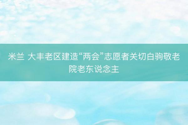 米兰 大丰老区建造“两会”志愿者关切白驹敬老院老东说念主