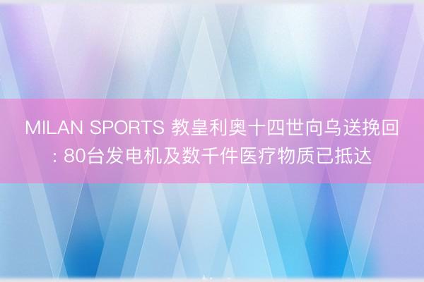MILAN SPORTS 教皇利奥十四世向乌送挽回: 80台发电机及数千件医疗物质已抵达