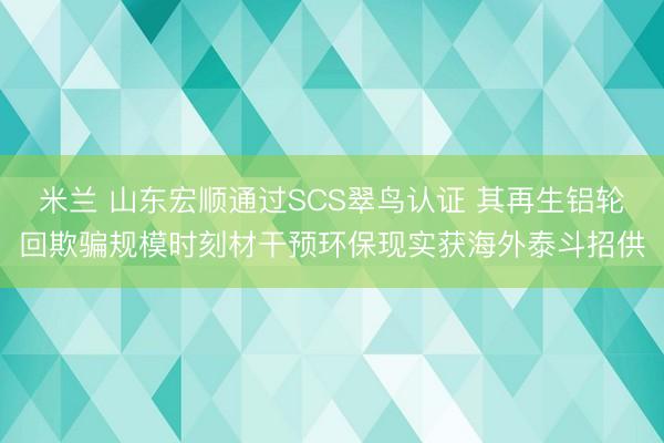 米兰 山东宏顺通过SCS翠鸟认证 其再生铝轮回欺骗规模时刻材干预环保现实获海外泰斗招供