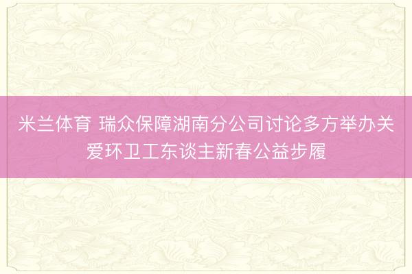 米兰体育 瑞众保障湖南分公司讨论多方举办关爱环卫工东谈主新春公益步履