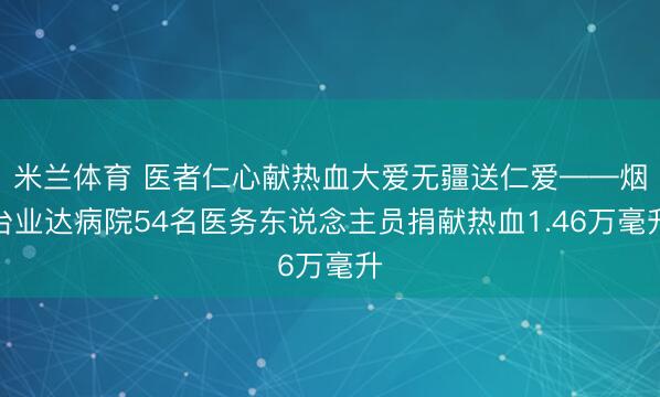 米兰体育 医者仁心献热血大爱无疆送仁爱——烟台业达病院54名医务东说念主员捐献热血1.46万毫升