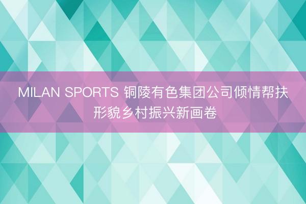 MILAN SPORTS 铜陵有色集团公司倾情帮扶 形貌乡村振兴新画卷