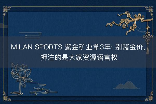 MILAN SPORTS 紫金矿业拿3年: 别赌金价， 押注的是大家资源语言权