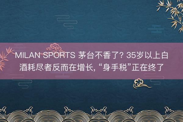 MILAN SPORTS 茅台不香了? 35岁以上白酒耗尽者反而在增长， “身手税”正在终了
