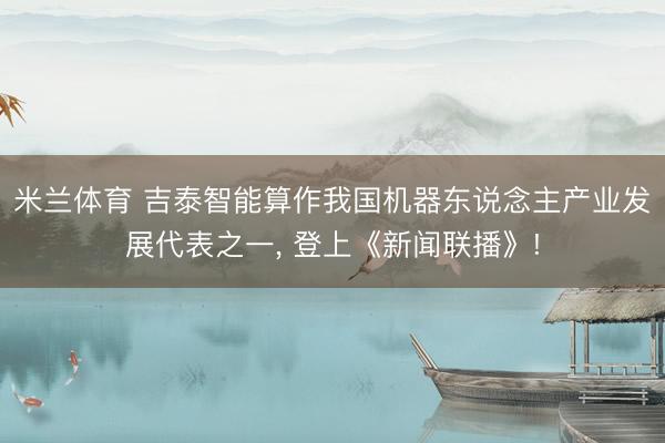 米兰体育 吉泰智能算作我国机器东说念主产业发展代表之一， 登上《新闻联播》!