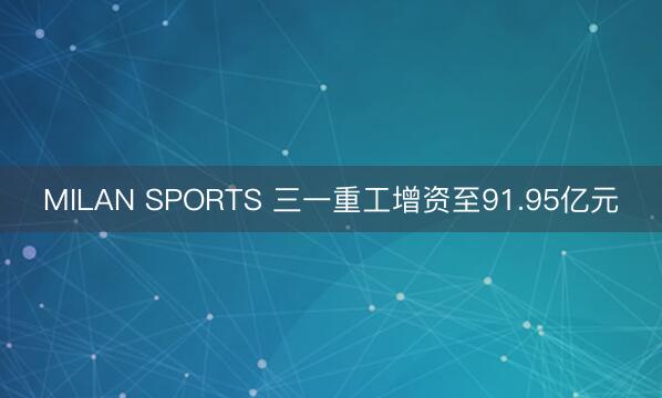 MILAN SPORTS 三一重工增资至91.95亿元