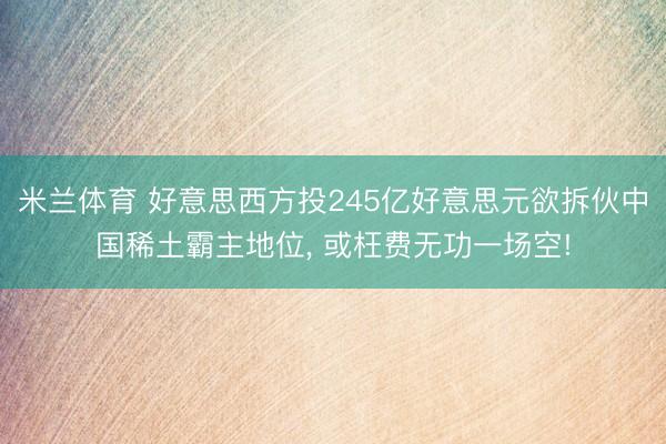 米兰体育 好意思西方投245亿好意思元欲拆伙中国稀土霸主地位, 或枉费无功一场空!