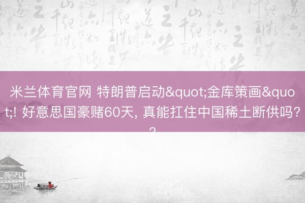 米兰体育官网 特朗普启动"金库策画"! 好意思国豪赌60天, 真能扛住中国稀土断供吗?