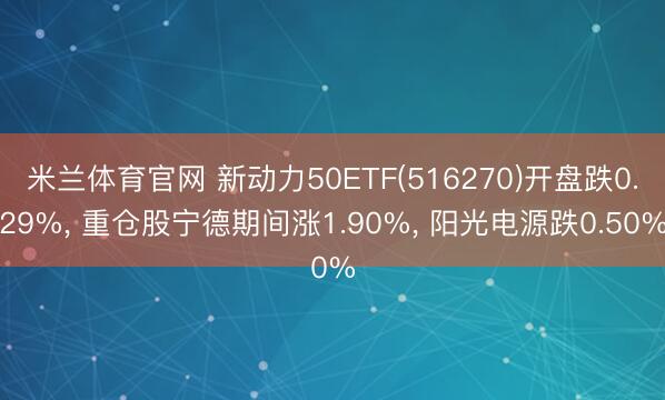 米兰体育官网 新动力50ETF(516270)开盘跌0.29%， 重仓股宁德期间涨1.90%， 阳光电源跌0.50%