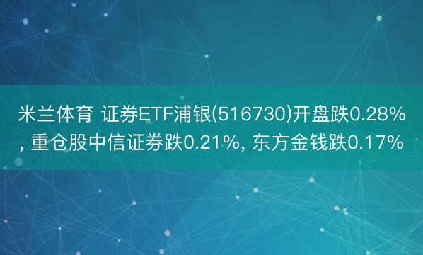 米兰体育 证券ETF浦银(516730)开盘跌0.28%, 重仓股中信证券跌0.21%, 东方金钱跌0.17%