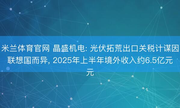 米兰体育官网 晶盛机电: 光伏拓荒出口关税计谋因联想国而异， 2025年上半年境外收入约6.5亿元