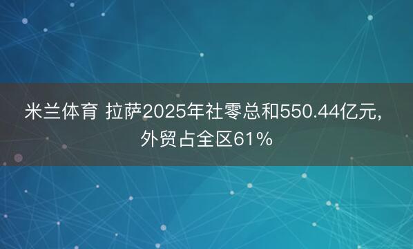 米兰体育 拉萨2025年社零总和550.44亿元, 外贸占全区61%