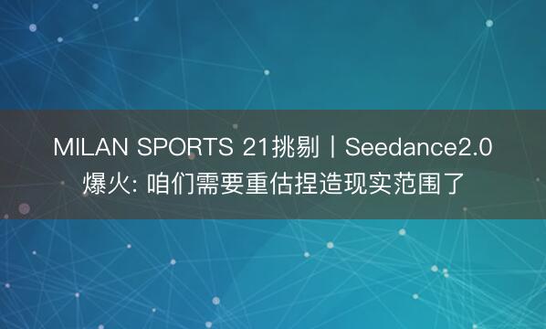 MILAN SPORTS 21挑剔丨Seedance2.0爆火: 咱们需要重估捏造现实范围了
