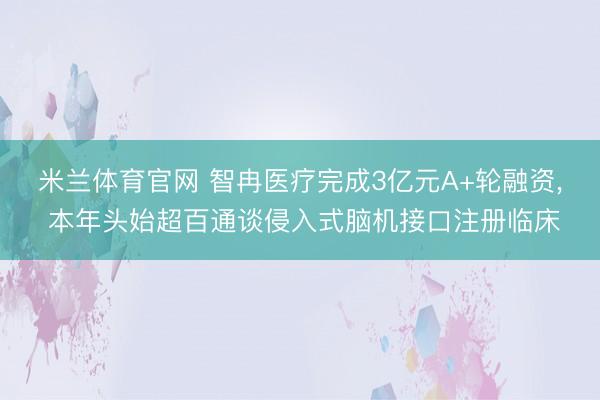 米兰体育官网 智冉医疗完成3亿元A+轮融资, 本年头始超百通谈侵入式脑机接口注册临床