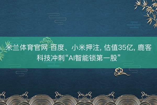 米兰体育官网 百度、小米押注， 估值35亿， 鹿客科技冲刺“AI智能锁第一股”