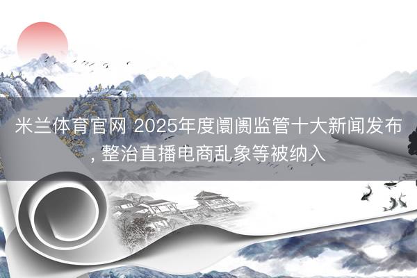 米兰体育官网 2025年度阛阓监管十大新闻发布, 整治直播电商乱象等被纳入