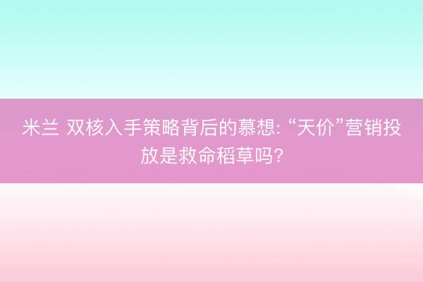 米兰 双核入手策略背后的慕想: “天价”营销投放是救命稻草吗?