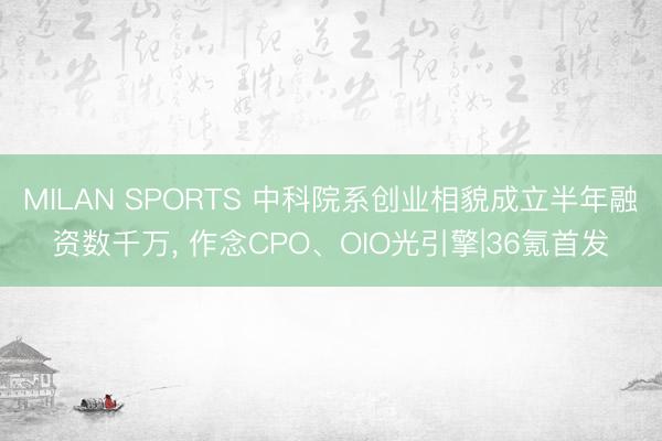 MILAN SPORTS 中科院系创业相貌成立半年融资数千万, 作念CPO、OIO光引擎|36氪首发
