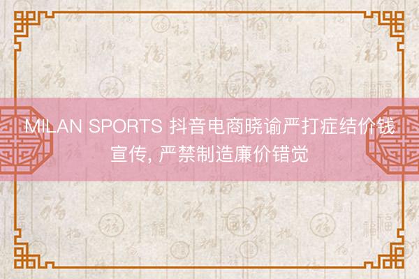 MILAN SPORTS 抖音电商晓谕严打症结价钱宣传， 严禁制造廉价错觉