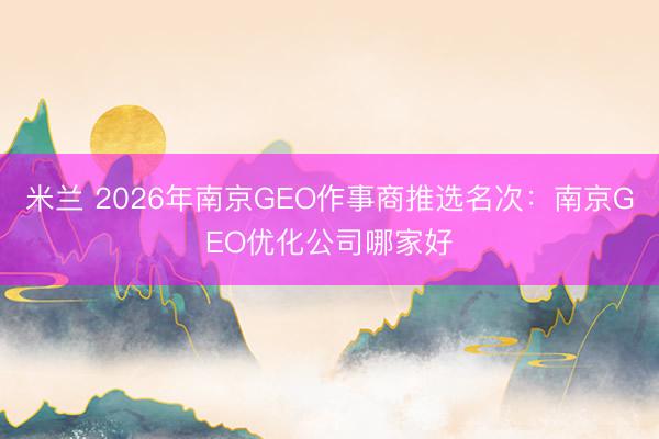 米兰 2026年南京GEO作事商推选名次：南京GEO优化公司哪家好