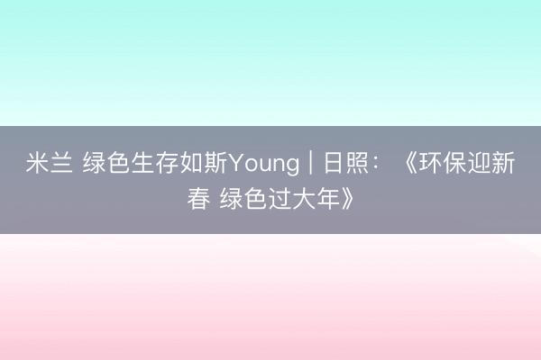 米兰 绿色生存如斯Young | 日照：《环保迎新春 绿色过大年》