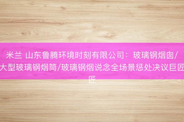 米兰 山东鲁腾环境时刻有限公司:玻璃钢烟囱/大型玻璃钢烟筒/玻璃钢烟说念全场景惩处决议巨匠