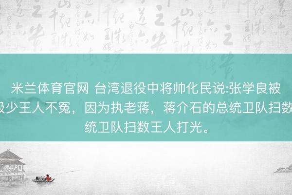 米兰体育官网 台湾退役中将帅化民说:张学良被关一辈子极少王人不冤，因为执老蒋，蒋介石的总统卫队扫数王人打光。