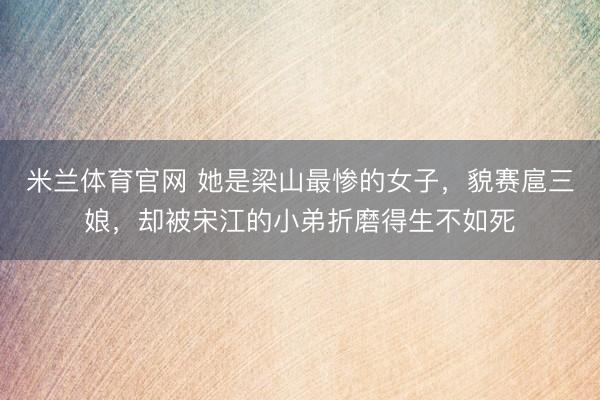 米兰体育官网 她是梁山最惨的女子，貌赛扈三娘，却被宋江的小弟折磨得生不如死