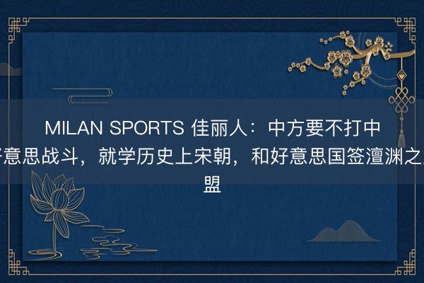 MILAN SPORTS 佳丽人：中方要不打中好意思战斗，就学历史上宋朝，和好意思国签澶渊之盟