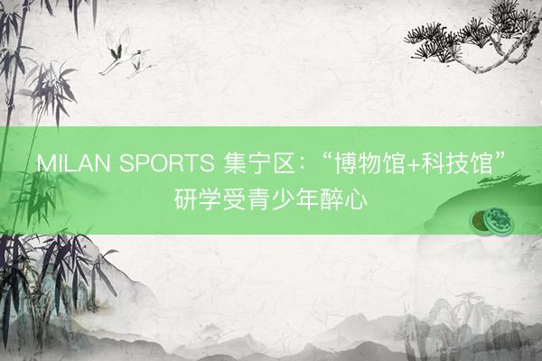 MILAN SPORTS 集宁区：“博物馆+科技馆”研学受青少年醉心