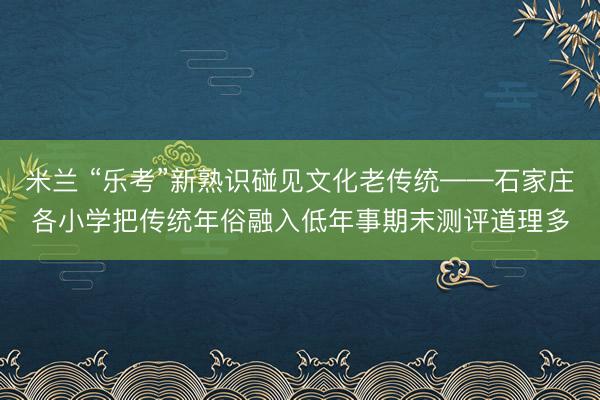 米兰 “乐考”新熟识碰见文化老传统——石家庄各小学把传统年俗融入低年事期末测评道理多