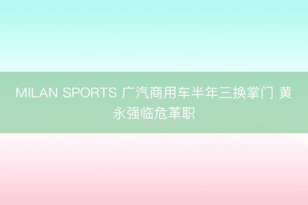 MILAN SPORTS 广汽商用车半年三换掌门 黄永强临危革职
