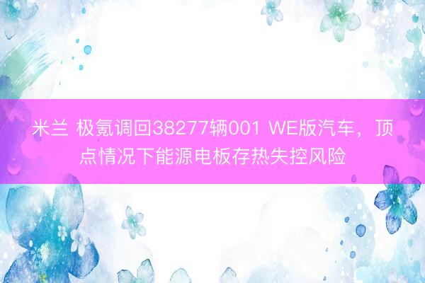 米兰 极氪调回38277辆001 WE版汽车，顶点情况下能源电板存热失控风险