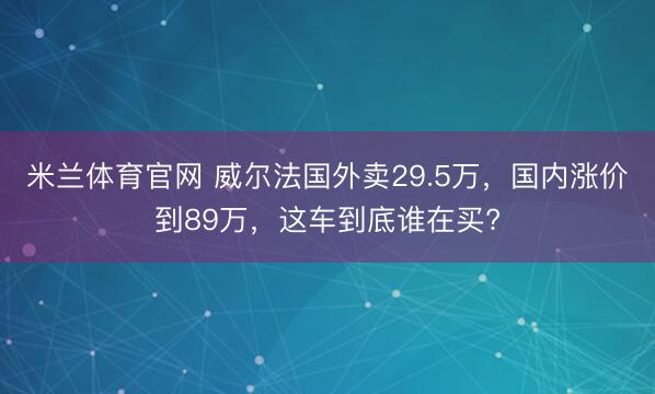 米兰体育官网 威尔法国外卖29.5万,国内涨价到89万,这车到底谁在买?