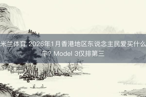 米兰体育 2026年1月香港地区东说念主民爱买什么车? Model 3仅排第三