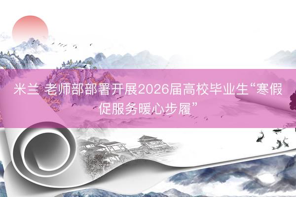 米兰 老师部部署开展2026届高校毕业生“寒假促服务暖心步履”